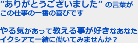 ”ありがとうございました” の言葉がこの仕事の一番の喜びです　やる気があって教える事が好きなあなたイクシアで一緒に働いてみませんか？