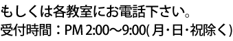 もしくは各教室にお電話下さい。受付時間：PM 2:00～9:00 （ 日・祝除く ）